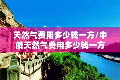 天然气费用多少钱一方/中俄天然气费用多少钱一方