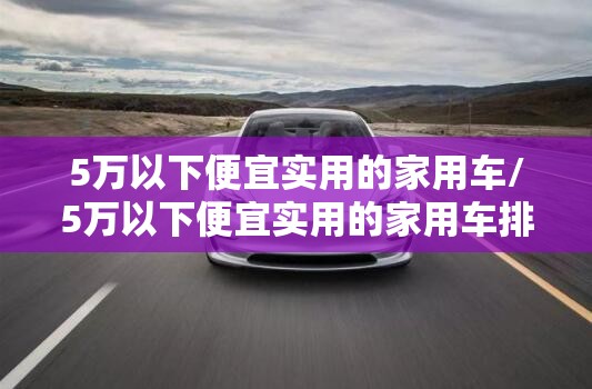5万以下便宜实用的家用车/5万以下便宜实用的家用车排名榜