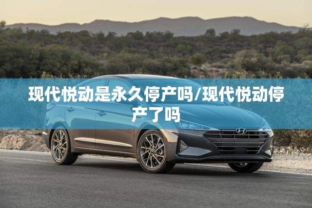 现代悦动是永久停产吗/现代悦动停产了吗
