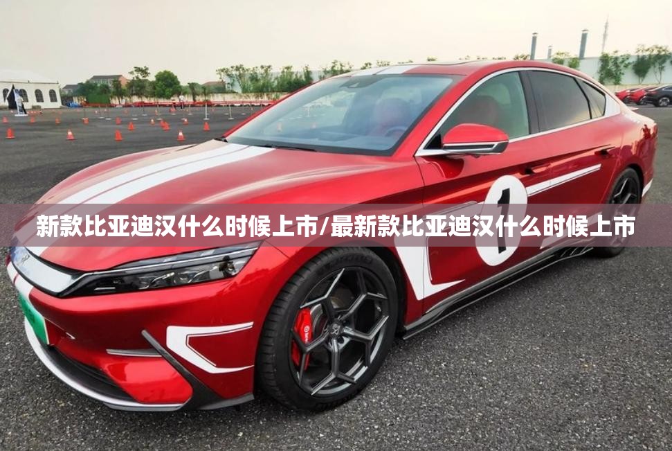 新款比亚迪汉什么时候上市/最新款比亚迪汉什么时候上市