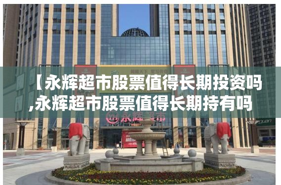 【永辉超市股票值得长期投资吗,永辉超市股票值得长期持有吗】