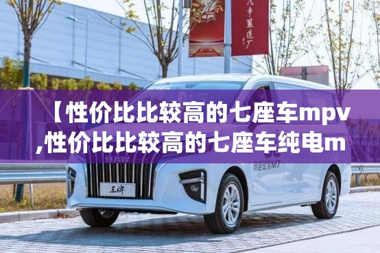 【性价比比较高的七座车mpv,性价比比较高的七座车纯电mpv】 【性价比比较高的七座车mpv,性价比比较高的七座车纯电mpv】