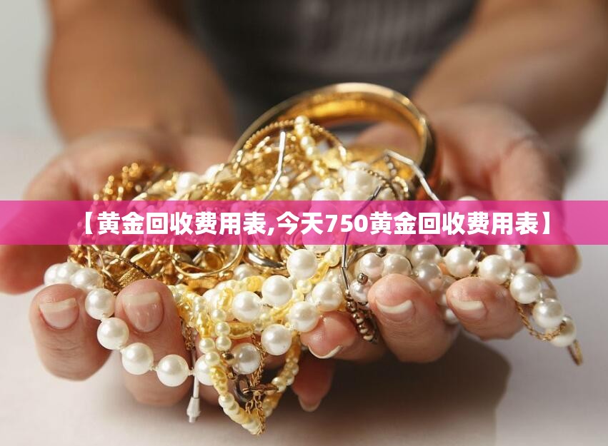 【黄金回收费用表,今天750黄金回收费用表】 【黄金回收费用表,今天750黄金回收费用表】