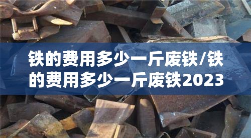 铁的费用多少一斤废铁/铁的费用多少一斤废铁2023今日涨吗?