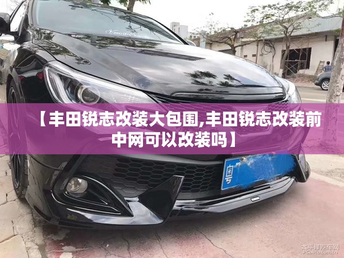 【丰田锐志改装大包围,丰田锐志改装前中网可以改装吗】