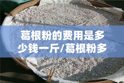 葛根粉的费用是多少钱一斤/葛根粉多少钱一斤2025年费用