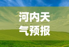 河内天气预报15天(河内天气预报15天查询最新消息)