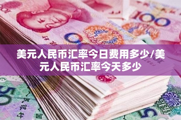 美元人民币汇率今日费用多少/美元人民币汇率今天多少