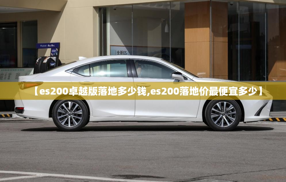【es200卓越版落地多少钱,es200落地价最便宜多少】 【es200卓越版落地多少钱,es200落地价最便宜多少】