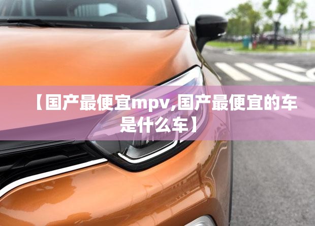 【国产最便宜mpv,国产最便宜的车是什么车】