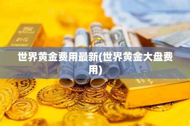 世界黄金费用最新(世界黄金大盘费用) 世界黄金费用最新(世界黄金大盘费用)