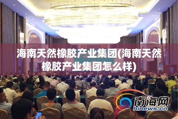 海南天然橡胶产业集团(海南天然橡胶产业集团怎么样)