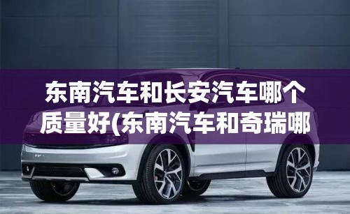东南汽车和长安汽车哪个质量好(东南汽车和奇瑞哪个好)