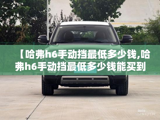 【哈弗h6手动挡最低多少钱,哈弗h6手动挡最低多少钱能买到】 【哈弗h6手动挡最低多少钱,哈弗h6手动挡最低多少钱能买到】