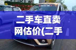 二手车直卖网估价(二手车直卖网哪家好) 二手车直卖网估价(二手车直卖网哪家好)