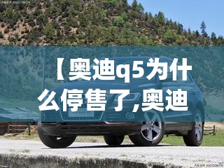 【奥迪q5为什么停售了,奥迪Q5为什么叫穷人车】 【奥迪q5为什么停售了,奥迪Q5为什么叫穷人车】