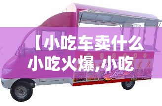 【小吃车卖什么小吃火爆,小吃车在哪里有卖】 【小吃车卖什么小吃火爆,小吃车在哪里有卖】