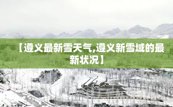 【遵义最新雪天气,遵义新雪域的最新状况】
