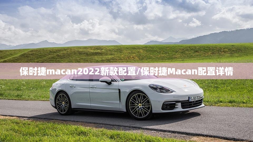 保时捷macan2022新款配置/保时捷Macan配置详情 保时捷macan2022新款配置/保时捷Macan配置详情