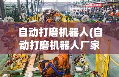 自动打磨机器人(自动打磨机器人厂家排名)
