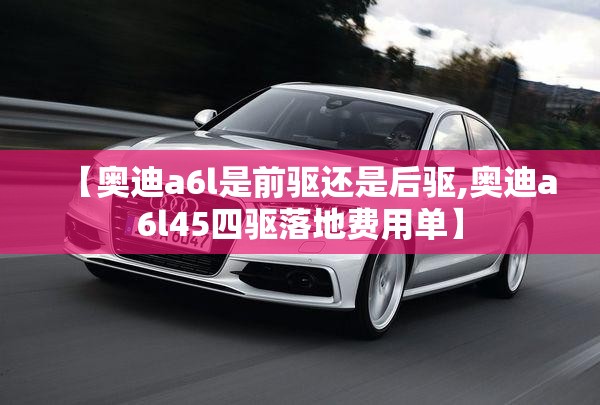 【奥迪a6l是前驱还是后驱,奥迪a6l45四驱落地费用单】 【奥迪a6l是前驱还是后驱,奥迪a6l45四驱落地费用单】