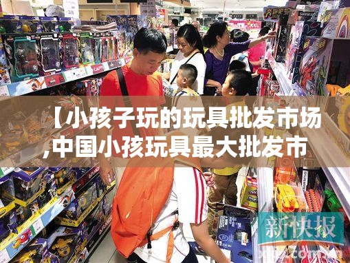 【小孩子玩的玩具批发市场,中国小孩玩具最大批发市场】