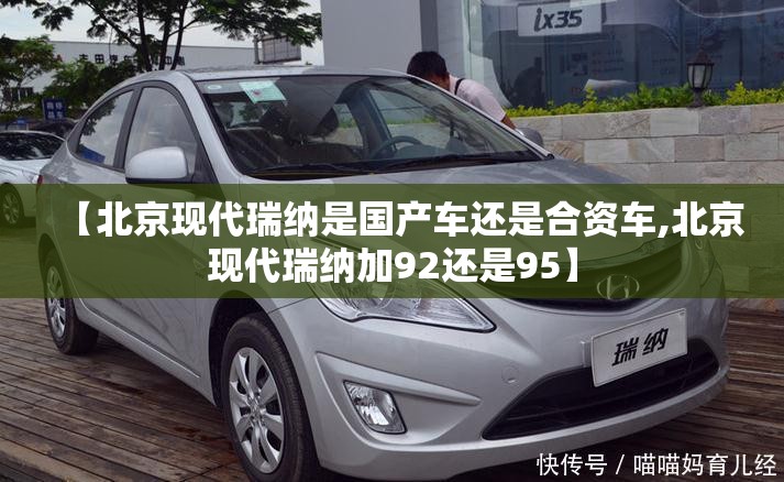 【北京现代瑞纳是国产车还是合资车,北京现代瑞纳加92还是95】 【北京现代瑞纳是国产车还是合资车,北京现代瑞纳加92还是95】