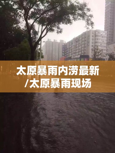 太原暴雨内涝最新/太原暴雨现场 太原暴雨内涝最新/太原暴雨现场