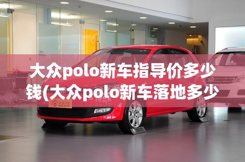 大众polo新车指导价多少钱(大众polo新车落地多少钱) 大众polo新车指导价多少钱(大众polo新车落地多少钱)