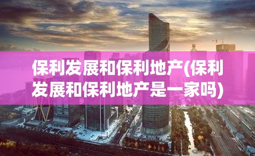 保利发展和保利地产(保利发展和保利地产是一家吗)