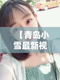 【青岛小雪最新视频,青岛谢戈病患者小雪现在怎么样了啊】
