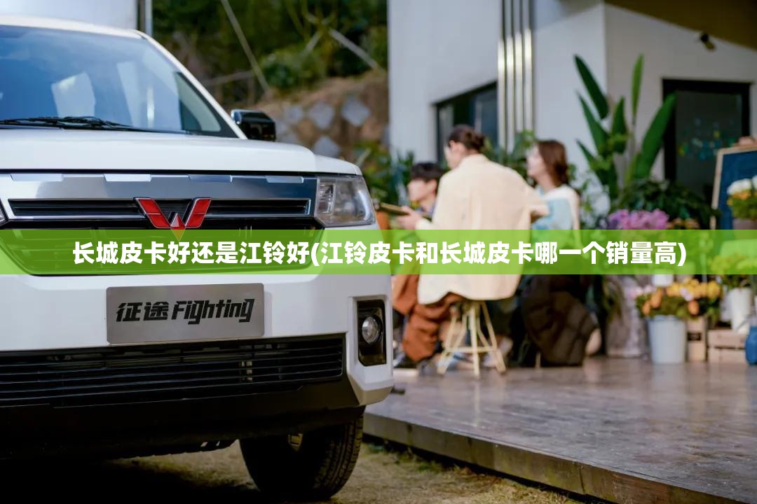 长城皮卡好还是江铃好(江铃皮卡和长城皮卡哪一个销量高)