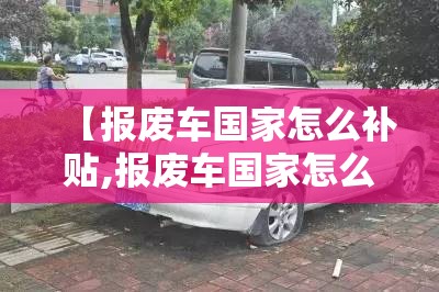 【报废车国家怎么补贴,报废车国家怎么补贴流程】 【报废车国家怎么补贴,报废车国家怎么补贴流程】