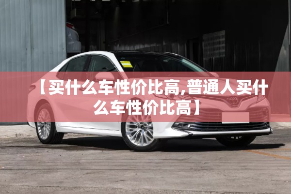 【买什么车性价比高,普通人买什么车性价比高】 【买什么车性价比高,普通人买什么车性价比高】