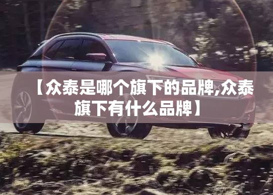 【众泰是哪个旗下的品牌,众泰旗下有什么品牌】 【众泰是哪个旗下的品牌,众泰旗下有什么品牌】