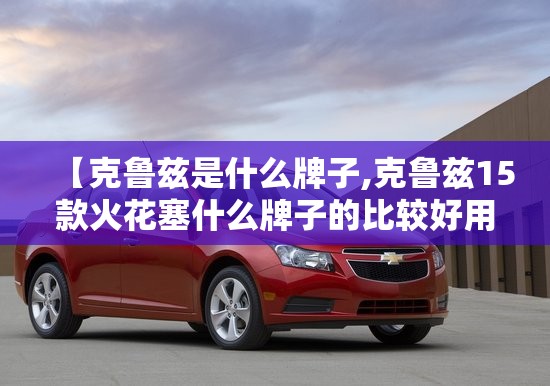 【克鲁兹是什么牌子,克鲁兹15款火花塞什么牌子的比较好用】