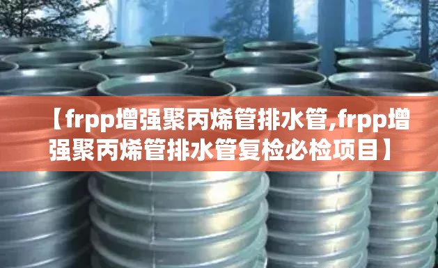 【frpp增强聚丙烯管排水管,frpp增强聚丙烯管排水管复检必检项目】