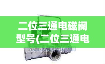 二位三通电磁阀型号(二位三通电磁阀有哪些) 二位三通电磁阀型号(二位三通电磁阀有哪些)