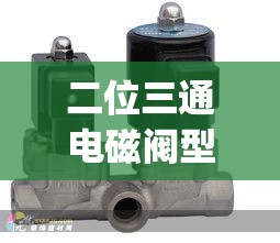 二位三通电磁阀型号(二位三通电磁阀有哪些) 二位三通电磁阀型号(二位三通电磁阀有哪些)