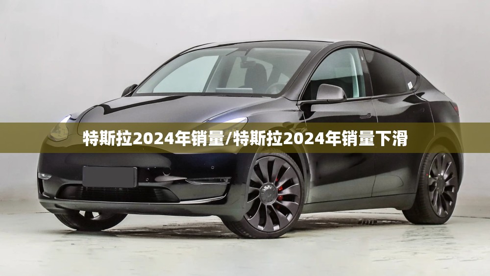特斯拉2024年销量/特斯拉2024年销量下滑 特斯拉2024年销量/特斯拉2024年销量下滑
