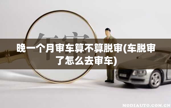 晚一个月审车算不算脱审(车脱审了怎么去审车)