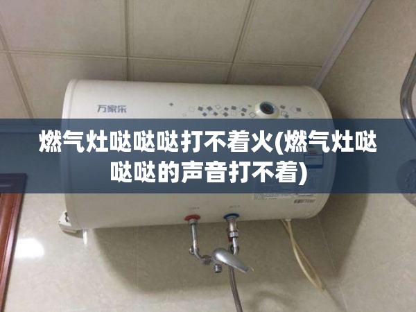 燃气灶哒哒哒打不着火(燃气灶哒哒哒的声音打不着) 燃气灶哒哒哒打不着火(燃气灶哒哒哒的声音打不着)
