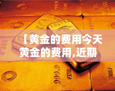 【黄金的费用今天黄金的费用,近期金价多少一克黄金费用】 【黄金的费用今天黄金的费用,近期金价多少一克黄金费用】