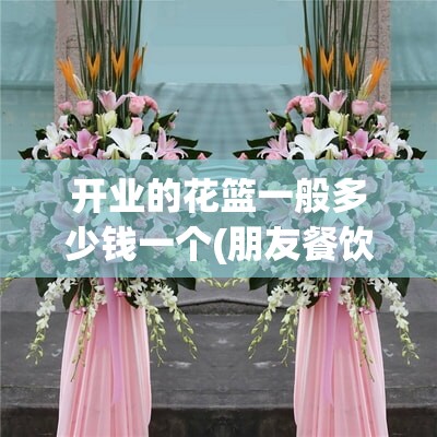 开业的花篮一般多少钱一个(朋友餐饮店开业送什么) 开业的花篮一般多少钱一个(朋友餐饮店开业送什么)