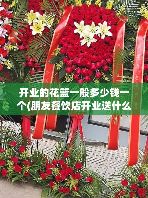 开业的花篮一般多少钱一个(朋友餐饮店开业送什么) 开业的花篮一般多少钱一个(朋友餐饮店开业送什么)