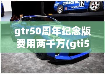 gtr50周年纪念版费用两千万(gti50周年纪念版费用)