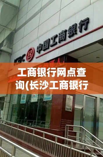 工商银行网点查询(长沙工商银行网点查询) 工商银行网点查询(长沙工商银行网点查询)
