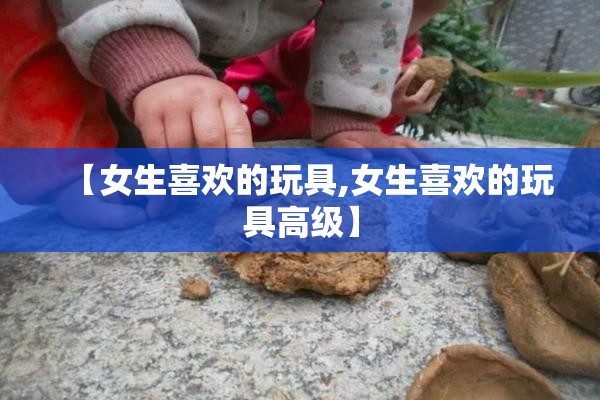 【女生喜欢的玩具,女生喜欢的玩具高级】 【女生喜欢的玩具,女生喜欢的玩具高级】