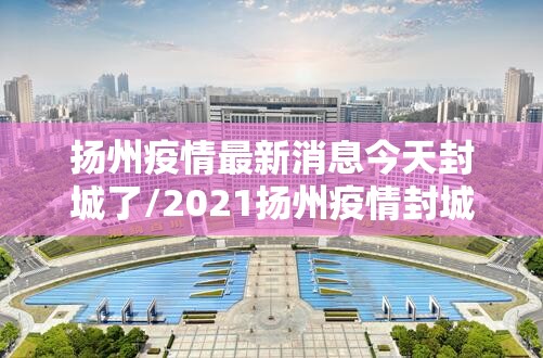 扬州疫情最新消息今天封城了/2021扬州疫情封城时间和解封 扬州疫情最新消息今天封城了/2021扬州疫情封城时间和解封