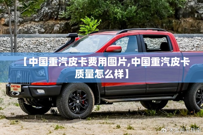 【中国重汽皮卡费用图片,中国重汽皮卡质量怎么样】 【中国重汽皮卡费用图片,中国重汽皮卡质量怎么样】